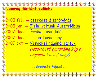 Text Box: Nemrg trtnt velnk:2008 feb.  cserksz disznvgs2008 jan.  Selni voltunk Ausztriban2007 dec.  vvgi kirnduls2007 dec.  csapatkarcsony2007 okt.  Vereckei hgnl jrtuk(letlthető panorma kp a hgrl: kicsi / nagy)...tovbbi kpek...