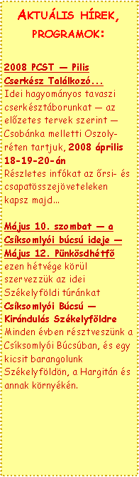 Text Box: Aktulis hrek, programok:2008 PCST  Pilis Cserksz Tallkoz...
Idei hagyomnyos tavaszi cserksztborunkat  az előzetes tervek szerint  Csobnka melletti Oszoly-rten tartjuk, 2008 prilis 18-19-20-n
Rszletes infkat az őrsi- s csapatsszejveteleken kapsz majd...Mjus 10. szombat  a Csksomlyi bcs ideje  Mjus 12. Pnksdhtfő
ezen htvge krl szervezzk az idei Szkelyfldi trnkat
Csksomlyi Bcs  Kirnduls Szkelyfldre
Minden vben rsztvesznk a Csksomlyi Bcsban, s egy kicsit barangolunk Szkelyfldn, a Hargitn s annak krnykn. 